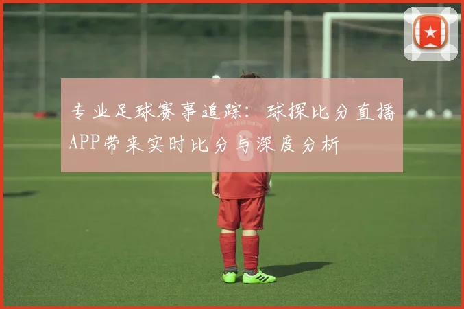 专业足球赛事追踪:球探比分直播APP带来实时比分与深度分析