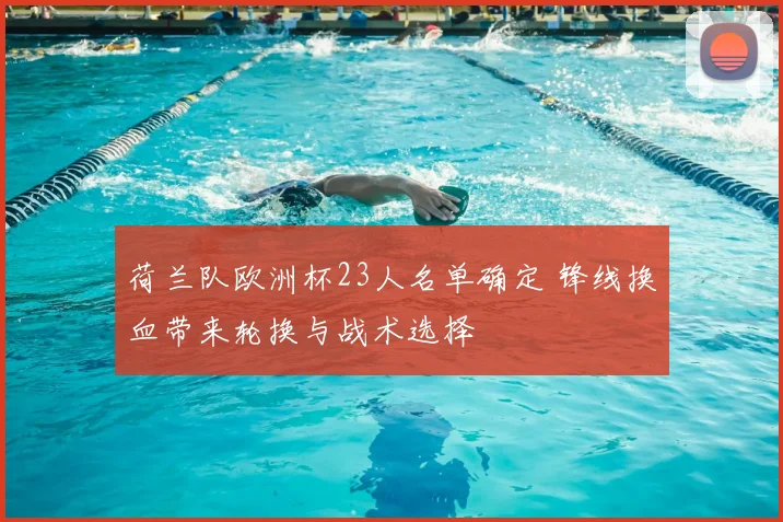 荷兰队欧洲杯23人名单确定 锋线换血带来轮换与战术选择