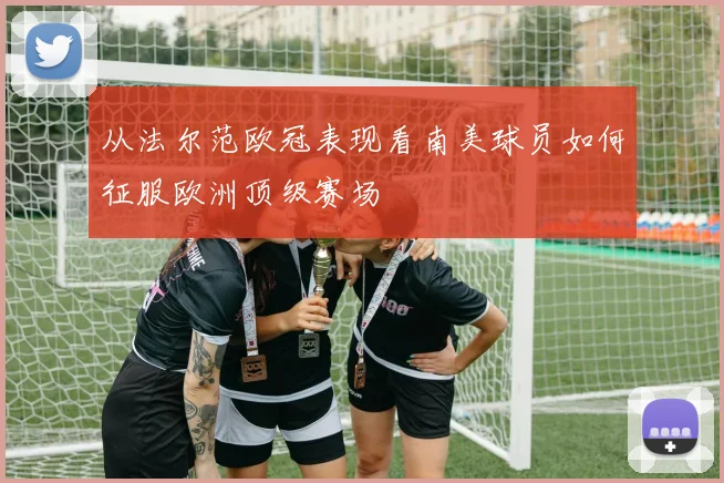 从法尔范欧冠表现看南美球员如何征服欧洲顶级赛场