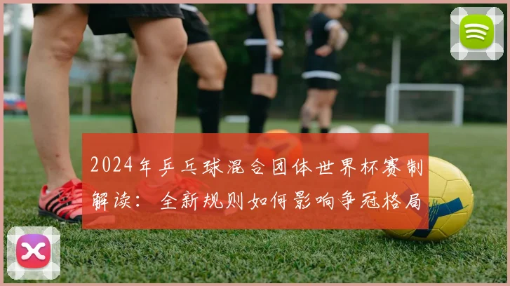 2024年乒乓球混合团体世界杯赛制解读：全新规则如何影响争冠格局