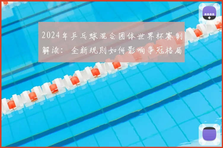 2024年乒乓球混合团体世界杯赛制解读：全新规则如何影响争冠格局