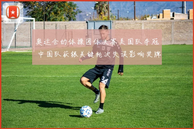 奥运会的体操团体决赛美国队夺冠 中国队获银关键轮次失误影响奖牌分布