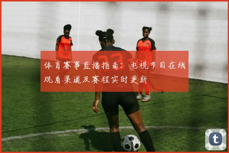 体育赛事直播指南:电视节目在线观看渠道及赛程实时更新