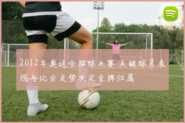 2012年奥运会排球决赛 关键球员表现与比分走势决定金牌归属