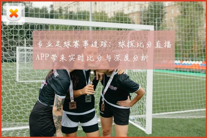 专业足球赛事追踪：球探比分直播APP带来实时比分与深度分析