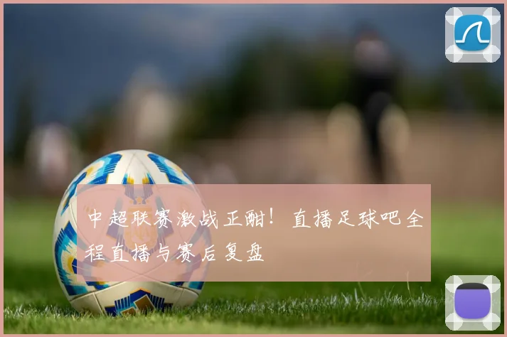 中超联赛激战正酣！直播足球吧全程直播与赛后复盘