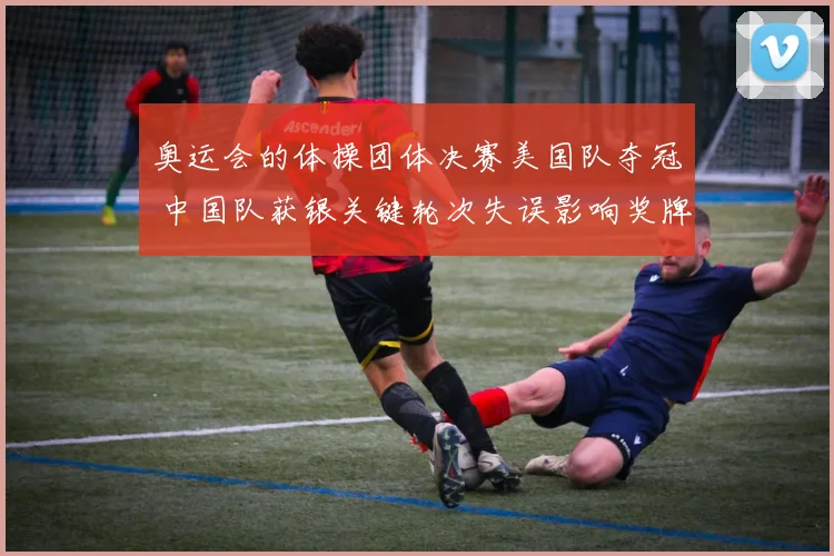 奥运会的体操团体决赛美国队夺冠 中国队获银关键轮次失误影响奖牌分布